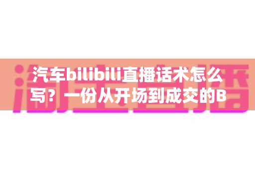 汽车bilibili直播话术怎么写?一份从开场到成交的B站汽车直播实战指南 汽车bilibili直播话术怎么写?一份从开场到成交的B站汽车直播实战指南