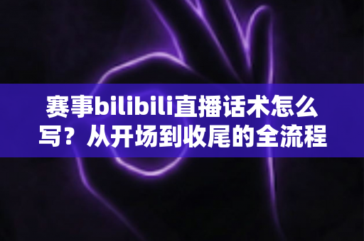 赛事bilibili直播话术怎么写？从开场到收尾的全流程高转化话术实战指南