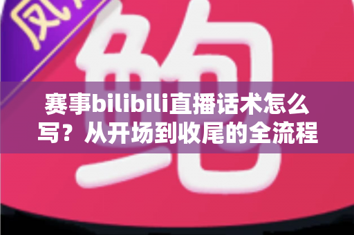 赛事bilibili直播话术怎么写？从开场到收尾的全流程高转化话术实战指南