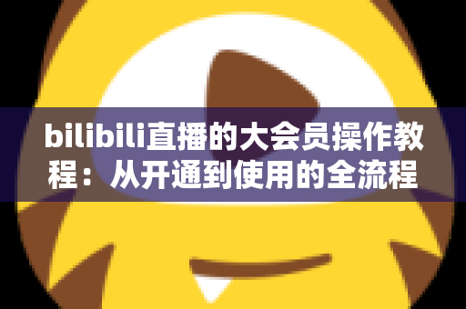bilibili直播的大会员操作教程:从开通到使用的全流程指南 bilibili直播的大会员操作教程:从开通到使用的全流程指南