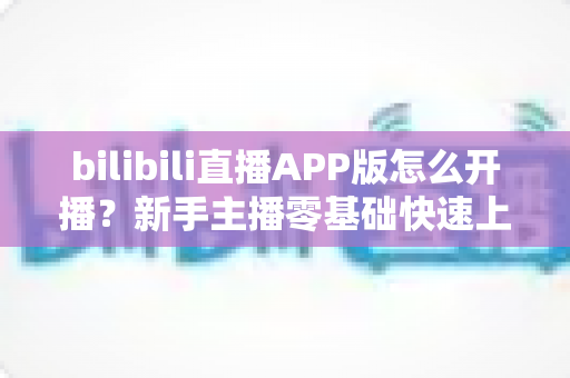 bilibili直播APP版怎么开播？新手主播零基础快速上手全攻略与实战技巧详解