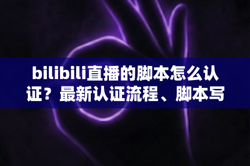 bilibili直播的脚本怎么认证？最新认证流程、脚本写法与避坑指南全解析