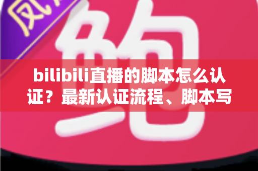bilibili直播的脚本怎么认证？最新认证流程、脚本写法与避坑指南全解析