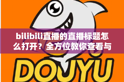 bilibili直播的直播标题怎么打开？全方位教你查看与设置B站直播间标题的实用指南