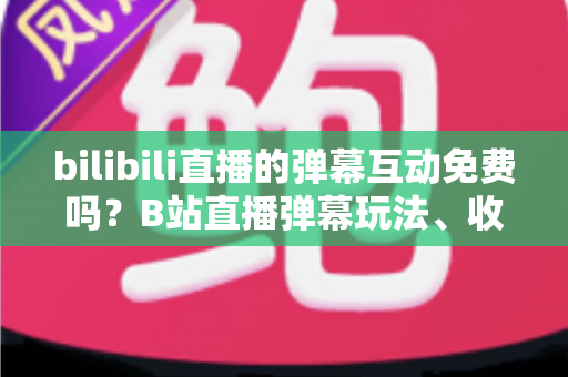 bilibili直播的弹幕互动免费吗?B站直播弹幕玩法、收费项目与免费互动全攻略 bilibili直播的弹幕互动免费吗?B站直播弹幕玩法、收费项目与免费互动全攻略