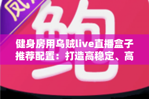 健身房用乌贼live直播盒子推荐配置：打造高稳定、高画质健身直播间的完整方案