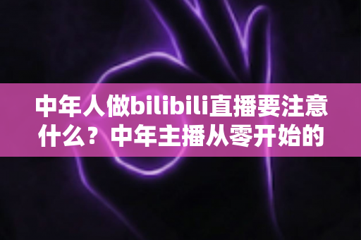 中年人做bilibili直播要注意什么?中年主播从零开始的实战指南与避坑全攻略 中年人做bilibili直播要注意什么?中年主播从零开始的实战指南与避坑全攻略