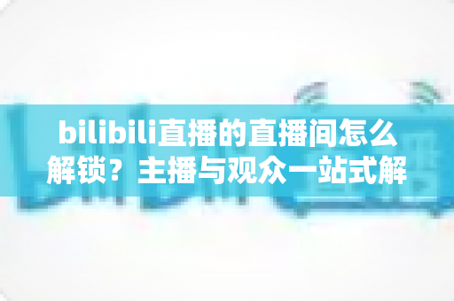 bilibili直播的直播间怎么解锁?主播与观众一站式解锁全攻略 bilibili直播的直播间怎么解锁?主播与观众一站式解锁全攻略