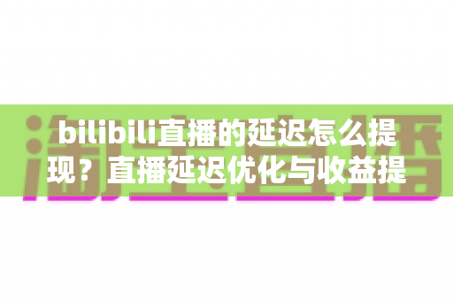 bilibili直播的延迟怎么提现？直播延迟优化与收益提现全流程详解