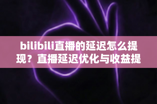 bilibili直播的延迟怎么提现？直播延迟优化与收益提现全流程详解