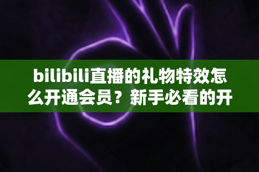 bilibili直播的礼物特效怎么开通会员?新手必看的开通流程与会员权益全攻略 bilibili直播的礼物特效怎么开通会员?新手必看的开通流程与会员权益全攻略