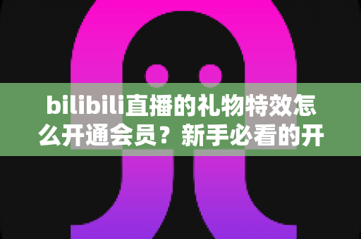 bilibili直播的礼物特效怎么开通会员?新手必看的开通流程与会员权益全攻略 bilibili直播的礼物特效怎么开通会员?新手必看的开通流程与会员权益全攻略