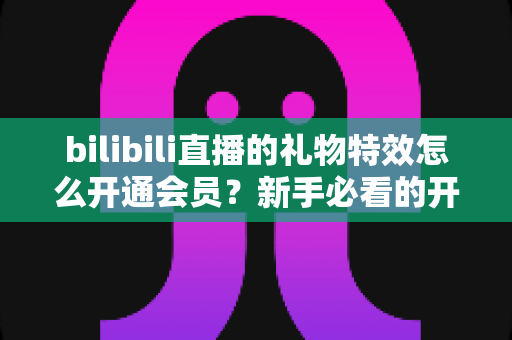 bilibili直播的礼物特效怎么开通会员？新手必看的开通流程与会员权益全攻略