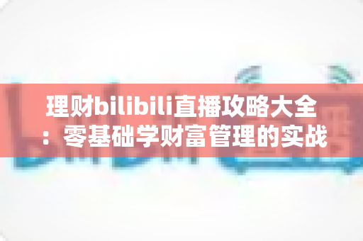 理财bilibili直播攻略大全:零基础学财富管理的实战指南 理财bilibili直播攻略大全:零基础学财富管理的实战指南