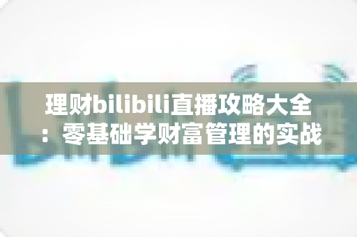 理财bilibili直播攻略大全:零基础学财富管理的实战指南 理财bilibili直播攻略大全:零基础学财富管理的实战指南