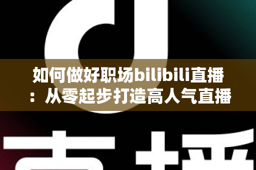 如何做好职场bilibili直播：从零起步打造高人气直播间的完整实战指南