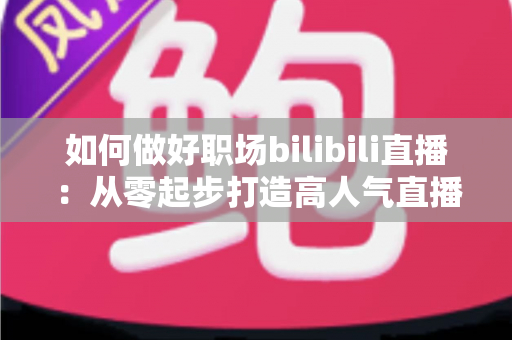 如何做好职场bilibili直播：从零起步打造高人气直播间的完整实战指南