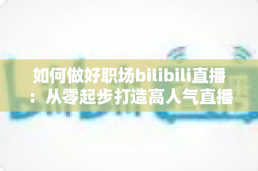 如何做好职场bilibili直播：从零起步打造高人气直播间的完整实战指南