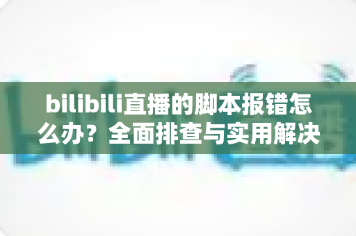 bilibili直播的脚本报错怎么办?全面排查与实用解决指南 bilibili直播的脚本报错怎么办?全面排查与实用解决指南