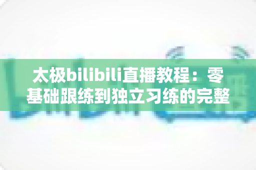 太极bilibili直播教程：零基础跟练到独立习练的完整学习指南