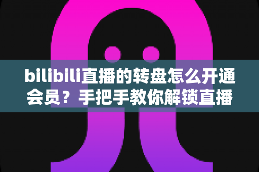 bilibili直播的转盘怎么开通会员？手把手教你解锁直播间转盘抽奖特权全攻略