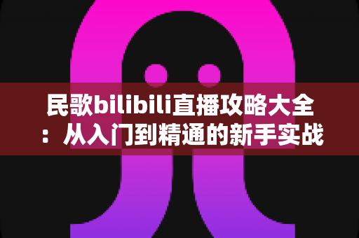 民歌bilibili直播攻略大全:从入门到精通的新手实战指南 民歌bilibili直播攻略大全:从入门到精通的新手实战指南
