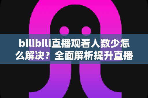 bilibili直播观看人数少怎么解决？全面解析提升直播间人气的高效方法