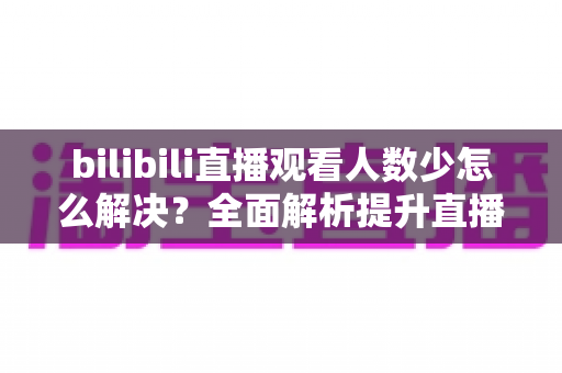 bilibili直播观看人数少怎么解决？全面解析提升直播间人气的高效方法