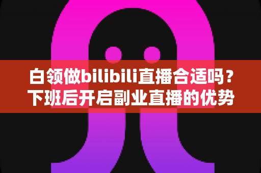 白领做bilibili直播合适吗?下班后开启副业直播的优势、挑战与实操指南 白领做bilibili直播合适吗?下班后开启副业直播的优势、挑战与实操指南