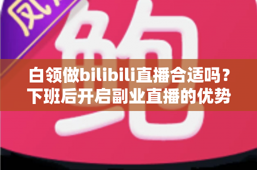 白领做bilibili直播合适吗?下班后开启副业直播的优势、挑战与实操指南 白领做bilibili直播合适吗?下班后开启副业直播的优势、挑战与实操指南