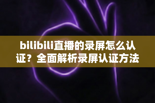 bilibili直播的录屏怎么认证?全面解析录屏认证方法与版权维权实用指南 bilibili直播的录屏怎么认证?全面解析录屏认证方法与版权维权实用指南