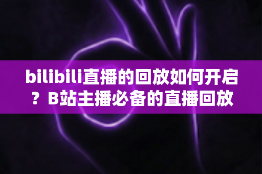 bilibili直播的回放如何开启？B站主播必备的直播回放设置全流程详解与实用技巧分享