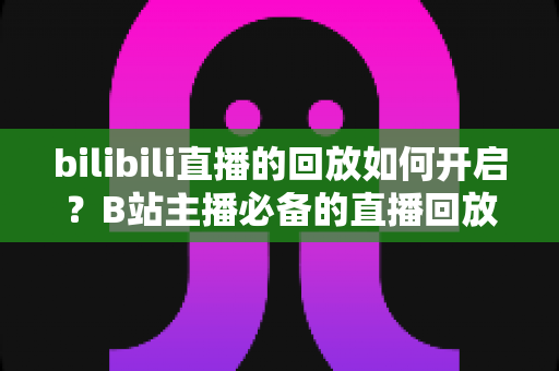 bilibili直播的回放如何开启？B站主播必备的直播回放设置全流程详解与实用技巧分享