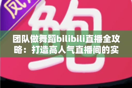 团队做舞蹈bilibili直播全攻略:打造高人气直播间的实战秘籍 团队做舞蹈bilibili直播全攻略:打造高人气直播间的实战秘籍