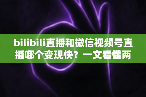 bilibili直播和微信视频号直播哪个变现快？一文看懂两大平台变现速度与策略全解析
