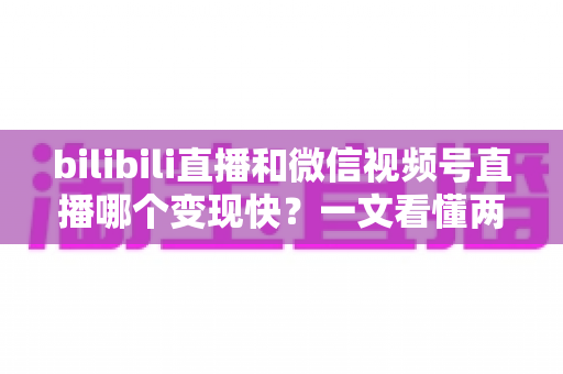 bilibili直播和微信视频号直播哪个变现快？一文看懂两大平台变现速度与策略全解析