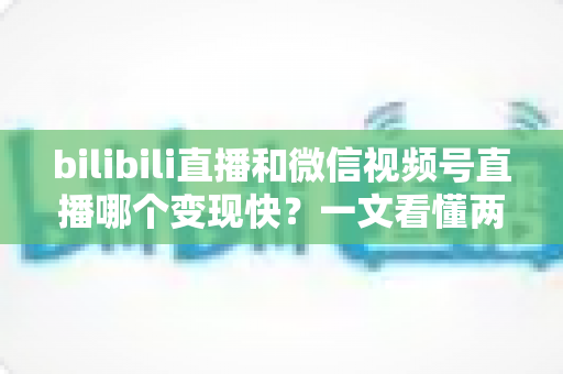 bilibili直播和微信视频号直播哪个变现快？一文看懂两大平台变现速度与策略全解析