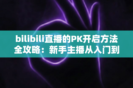 bilibili直播的PK开启方法全攻略：新手主播从入门到精通的实战指南