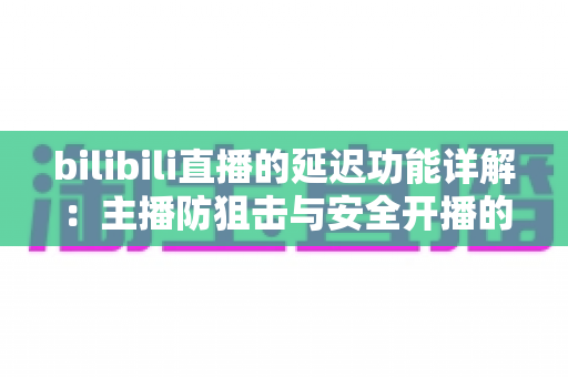 bilibili直播的延迟功能详解:主播防狙击与安全开播的完全指南 bilibili直播的延迟功能详解:主播防狙击与安全开播的完全指南