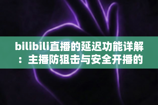 bilibili直播的延迟功能详解:主播防狙击与安全开播的完全指南 bilibili直播的延迟功能详解:主播防狙击与安全开播的完全指南