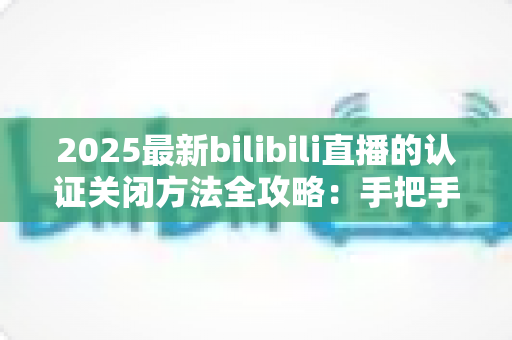2025最新bilibili直播的认证关闭方法全攻略:手把手教你安全取消认证、轻松保护个人隐私 2025最新bilibili直播的认证关闭方法全攻略:手把手教你安全取消认证、轻松保护个人隐私