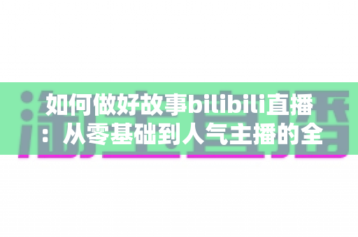 如何做好故事bilibili直播：从零基础到人气主播的全方位实战指南