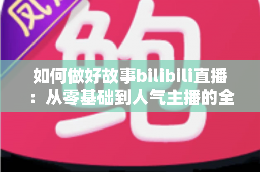 如何做好故事bilibili直播：从零基础到人气主播的全方位实战指南