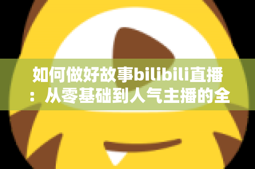 如何做好故事bilibili直播：从零基础到人气主播的全方位实战指南