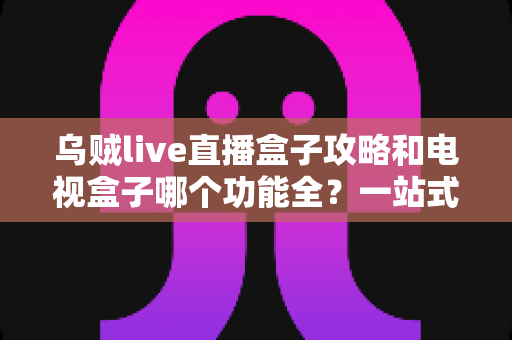 乌贼live直播盒子攻略和电视盒子哪个功能全？一站式深度对比帮你选对家庭观影方案