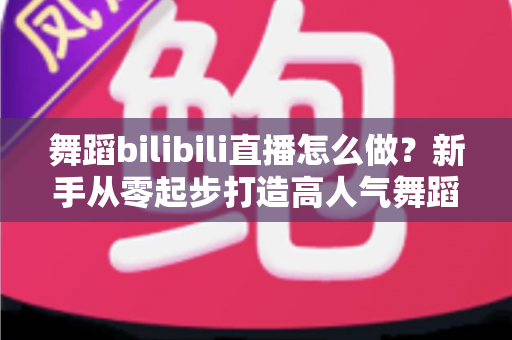 舞蹈bilibili直播怎么做？新手从零起步打造高人气舞蹈直播间的完整攻略