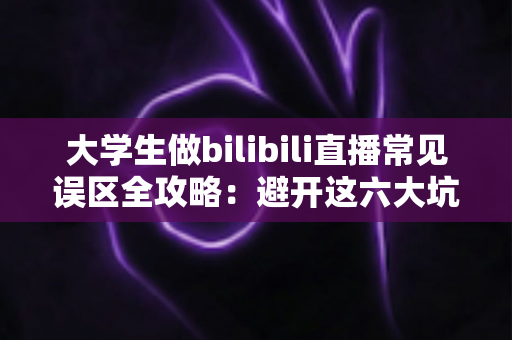 大学生做bilibili直播常见误区全攻略：避开这六大坑，新手主播也能快速起号