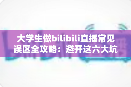 大学生做bilibili直播常见误区全攻略：避开这六大坑，新手主播也能快速起号