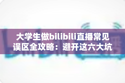大学生做bilibili直播常见误区全攻略：避开这六大坑，新手主播也能快速起号