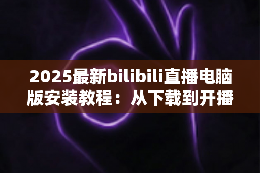 2025最新bilibili直播电脑版安装教程:从下载到开播的全流程一站式指南 2025最新bilibili直播电脑版安装教程:从下载到开播的全流程一站式指南